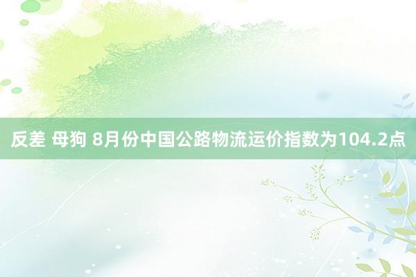 反差 母狗 8月份中国公路物流运价指数为104.2点