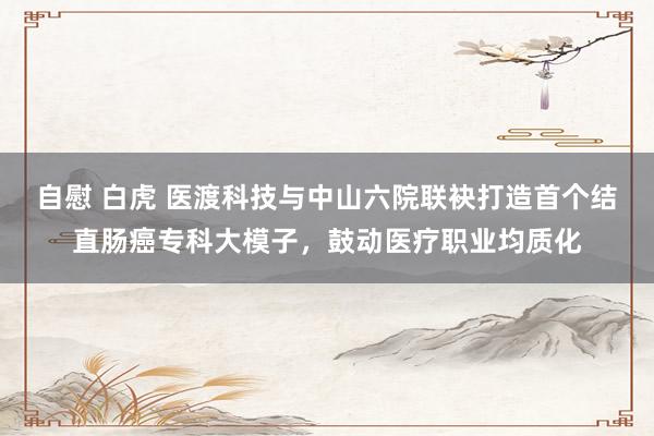 自慰 白虎 医渡科技与中山六院联袂打造首个结直肠癌专科大模子，鼓动医疗职业均质化