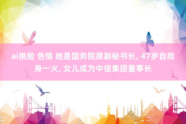 ai换脸 色情 她是国务院原副秘书长， 47岁自戕身一火， 女儿成为中信集团董事长