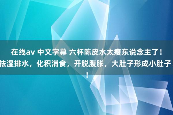 在线av 中文字幕 六杯陈皮水太瘦东说念主了！祛湿排水，化积消食，开脱腹胀，大肚子形成小肚子！
