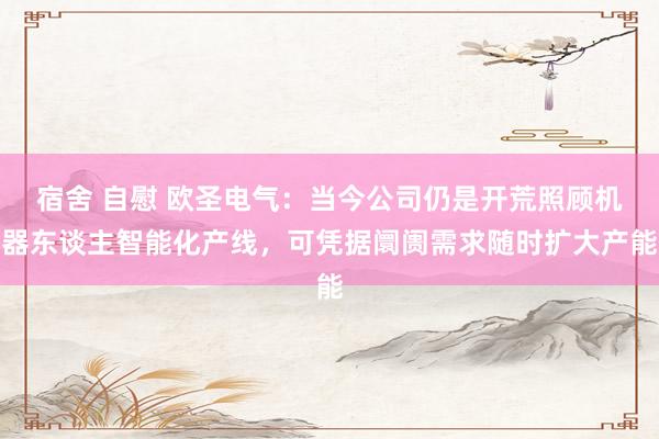 宿舍 自慰 欧圣电气：当今公司仍是开荒照顾机器东谈主智能化产线，可凭据阛阓需求随时扩大产能
