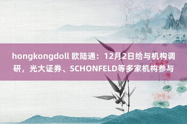 hongkongdoll 欧陆通：12月2日给与机构调研，光大证券、SCHONFELD等多家机构参与