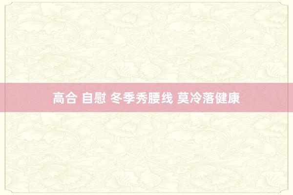 高合 自慰 冬季秀腰线 莫冷落健康