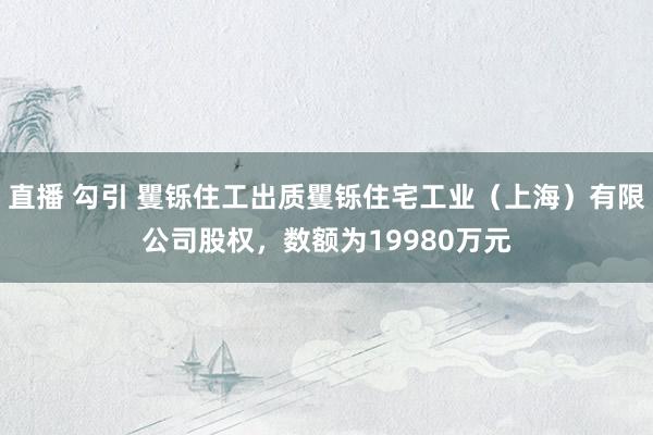 直播 勾引 矍铄住工出质矍铄住宅工业（上海）有限公司股权，数额为19980万元
