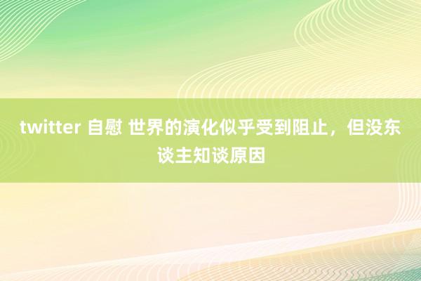 twitter 自慰 世界的演化似乎受到阻止，但没东谈主知谈原因