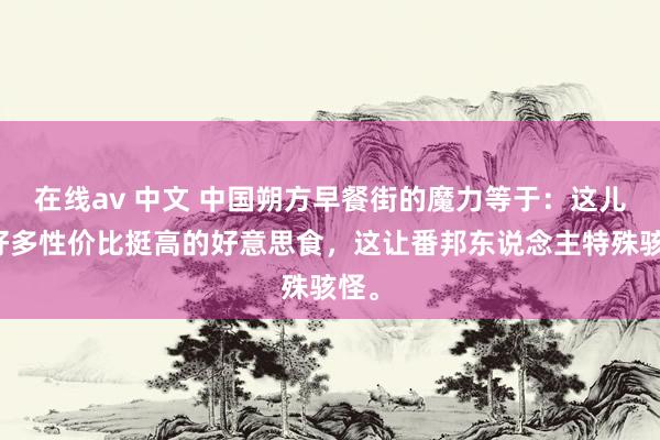 在线av 中文 中国朔方早餐街的魔力等于：这儿有好多性价比挺高的好意思食，这让番邦东说念主特殊骇怪。