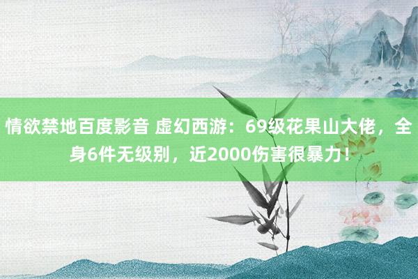 情欲禁地百度影音 虚幻西游：69级花果山大佬，全身6件无级别，近2000伤害很暴力！
