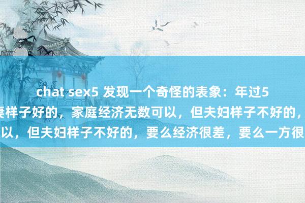 chat sex5 发现一个奇怪的表象：年过50才发现，才发现但常人妻样子好的，家庭经济无数可以，但夫妇样子不好的，要么经济很差，要么一方很强