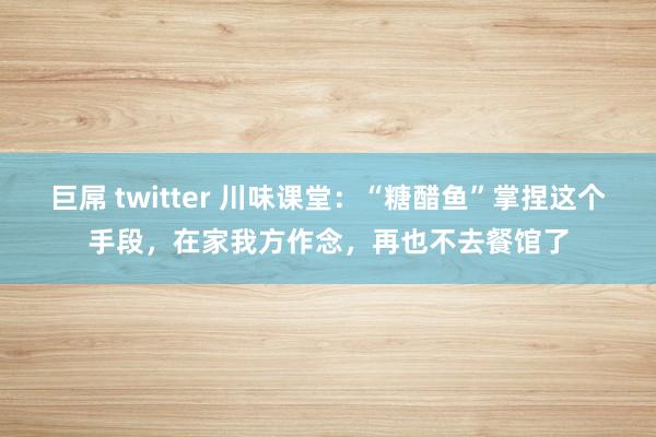 巨屌 twitter 川味课堂：“糖醋鱼”掌捏这个手段，在家我方作念，再也不去餐馆了