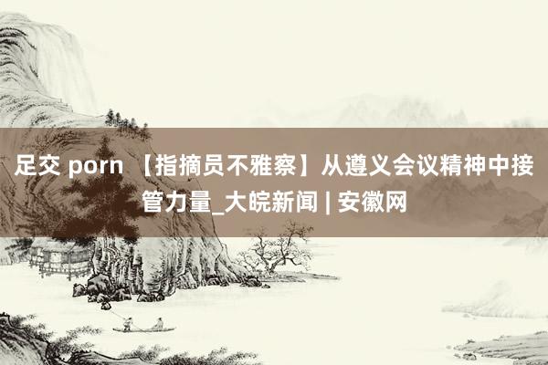 足交 porn 【指摘员不雅察】从遵义会议精神中接管力量_大皖新闻 | 安徽网