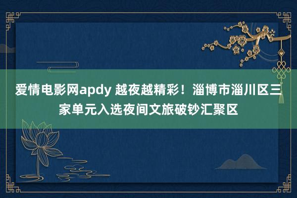 爱情电影网apdy 越夜越精彩！淄博市淄川区三家单元入选夜间文旅破钞汇聚区