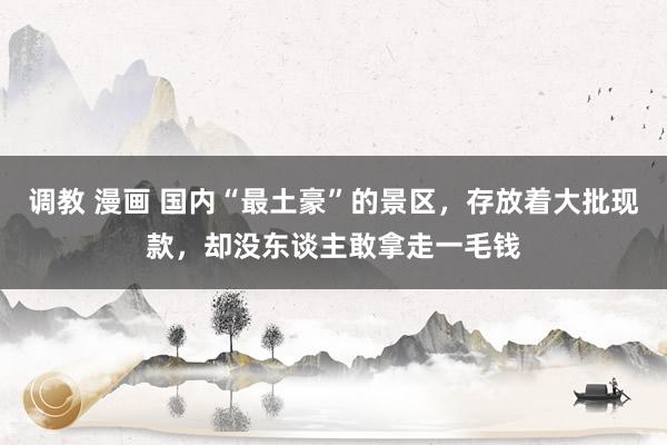 调教 漫画 国内“最土豪”的景区，存放着大批现款，却没东谈主敢拿走一毛钱