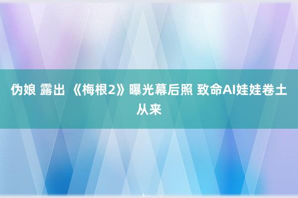 伪娘 露出 《梅根2》曝光幕后照 致命AI娃娃卷土从来