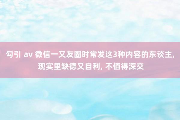 勾引 av 微信一又友圈时常发这3种内容的东谈主， 现实里缺德又自利， 不值得深交