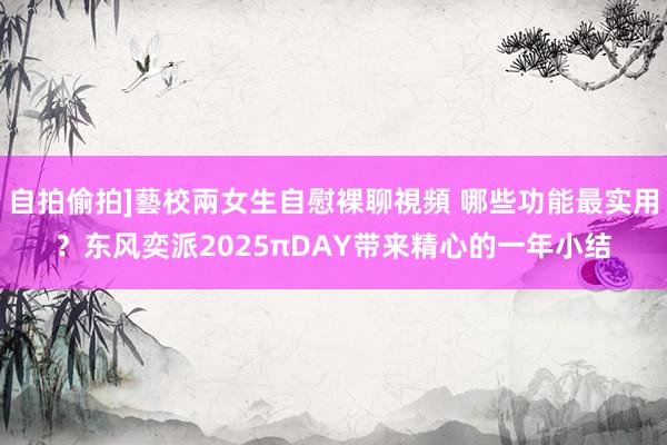 自拍偷拍]藝校兩女生自慰裸聊視頻 哪些功能最实用？东风奕派2025πDAY带来精心的一年小结