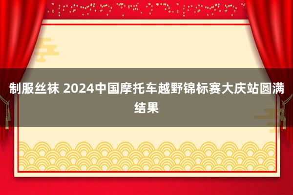 制服丝袜 2024中国摩托车越野锦标赛大庆站圆满结果