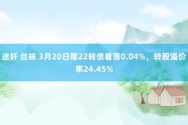 迷奸 丝袜 3月20日隆22转债着落0.04%，转股溢价率24.45%