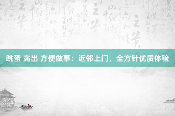 跳蛋 露出 方便做事：近邻上门，全方针优质体验