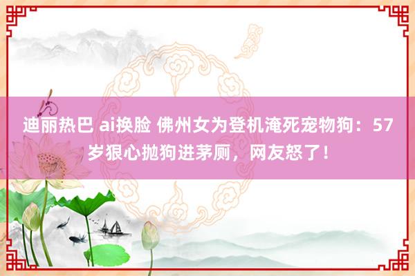 迪丽热巴 ai换脸 佛州女为登机淹死宠物狗：57岁狠心抛狗进茅厕，网友怒了！