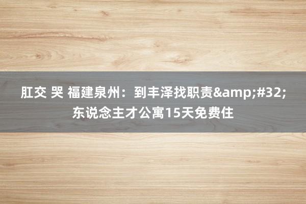 肛交 哭 福建泉州：到丰泽找职责&#32;东说念主才公寓15天免费住