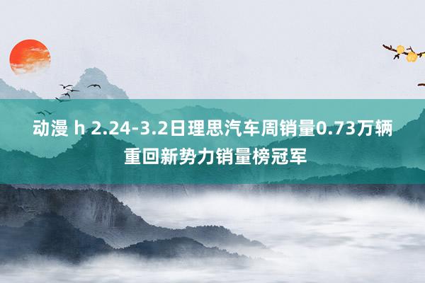 动漫 h 2.24-3.2日理思汽车周销量0.73万辆 重回新势力销量榜冠军