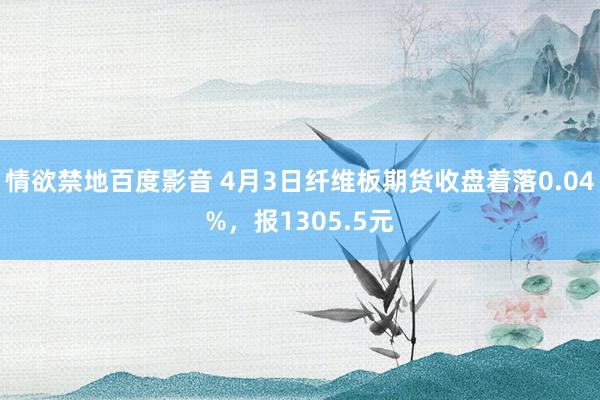 情欲禁地百度影音 4月3日纤维板期货收盘着落0.04%，报1305.5元