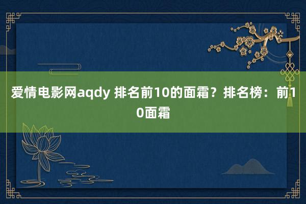 爱情电影网aqdy 排名前10的面霜？排名榜：前10面霜