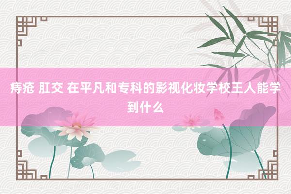 痔疮 肛交 在平凡和专科的影视化妆学校王人能学到什么