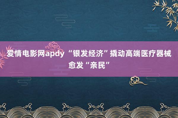 爱情电影网apdy “银发经济”撬动高端医疗器械愈发“亲民”