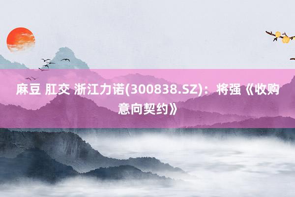 麻豆 肛交 浙江力诺(300838.SZ)：将强《收购意向契约》