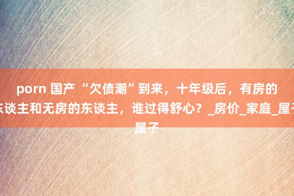 porn 国产 “欠债潮”到来，十年级后，有房的东谈主和无房的东谈主，谁过得舒心？_房价_家庭_屋子