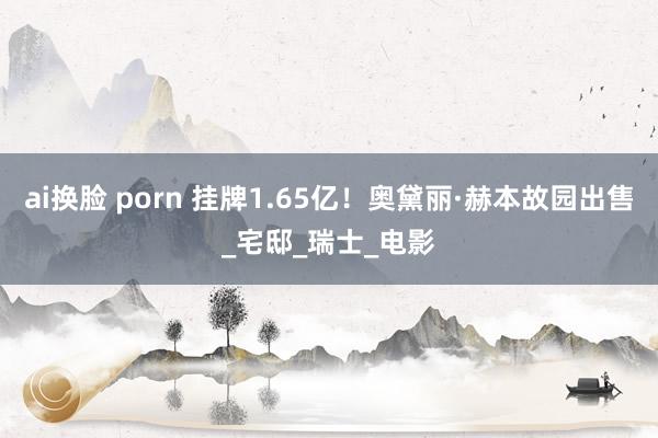 ai换脸 porn 挂牌1.65亿！奥黛丽·赫本故园出售_宅邸_瑞士_电影