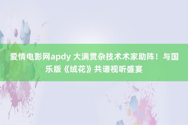 爱情电影网apdy 大满贯杂技术术家助阵！与国乐版《绒花》共谱视听盛宴