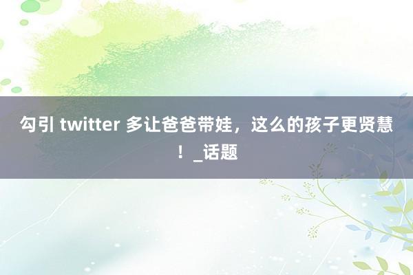 勾引 twitter 多让爸爸带娃，这么的孩子更贤慧！_话题