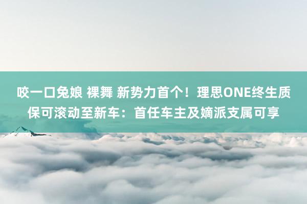 咬一口兔娘 裸舞 新势力首个！理思ONE终生质保可滚动至新车：首任车主及嫡派支属可享