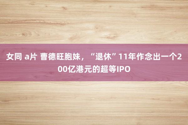 女同 a片 曹德旺胞妹，“退休”11年作念出一个200亿港元的超等IPO