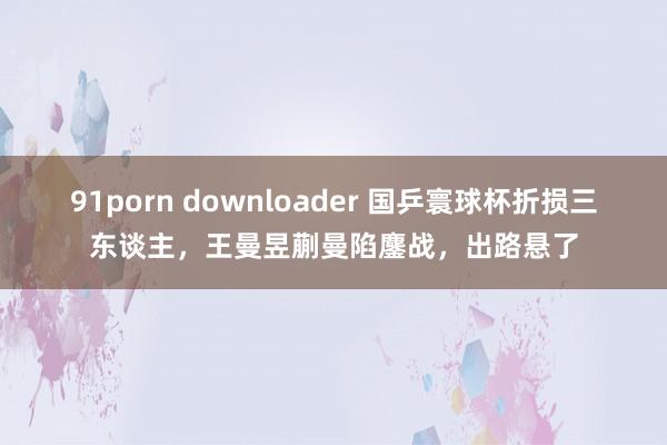 91porn downloader 国乒寰球杯折损三东谈主，王曼昱蒯曼陷鏖战，出路悬了