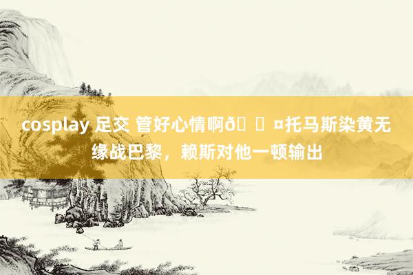 cosplay 足交 管好心情啊😤托马斯染黄无缘战巴黎，赖斯对他一顿输出