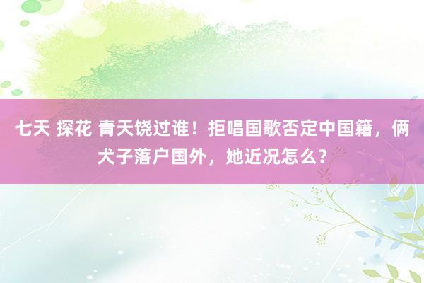 七天 探花 青天饶过谁！拒唱国歌否定中国籍，俩犬子落户国外，她近况怎么？