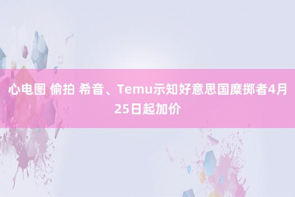 心电图 偷拍 希音、Temu示知好意思国糜掷者4月25日起加价