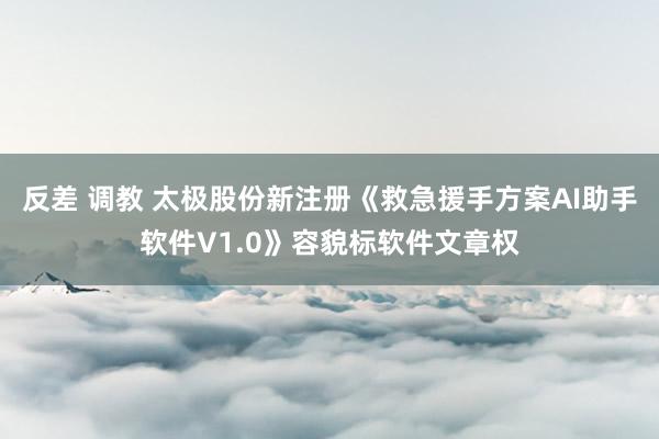 反差 调教 太极股份新注册《救急援手方案AI助手软件V1.0》容貌标软件文章权