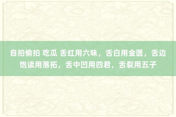 自拍偷拍 吃瓜 舌红用六味，舌白用金匮，舌边饱读用落拓，舌中凹用四君，舌裂用五子