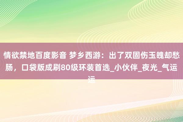 情欲禁地百度影音 梦乡西游：出了双固伤玉魄却愁肠，口袋版成刷80级环装首选_小伙伴_夜光_气运