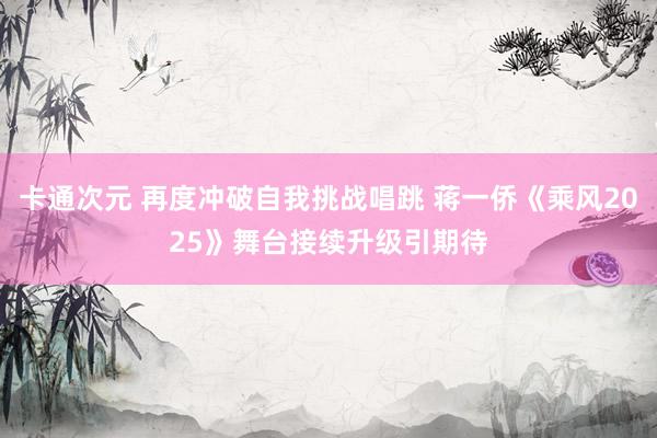 卡通次元 再度冲破自我挑战唱跳 蒋一侨《乘风2025》舞台接续升级引期待