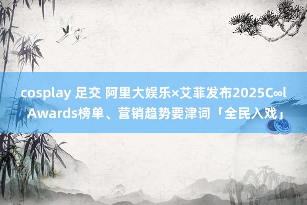 cosplay 足交 阿里大娱乐×艾菲发布2025C∞l Awards榜单、营销趋势要津词「全民入戏」