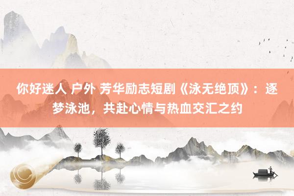 你好迷人 户外 芳华励志短剧《泳无绝顶》：逐梦泳池，共赴心情与热血交汇之约