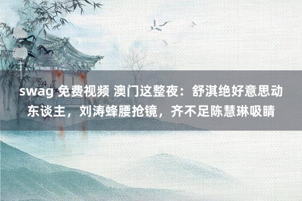 swag 免费视频 澳门这整夜：舒淇绝好意思动东谈主，刘涛蜂腰抢镜，齐不足陈慧琳吸睛
