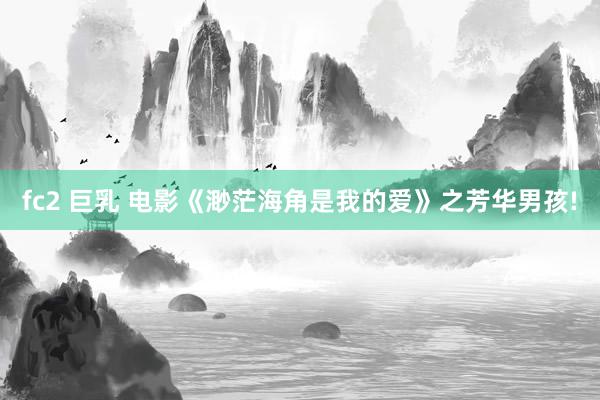 fc2 巨乳 电影《渺茫海角是我的爱》之芳华男孩!
