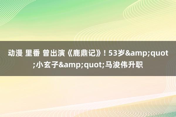 动漫 里番 曾出演《鹿鼎记》! 53岁&quot;小玄子&quot;马浚伟升职