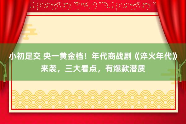 小初足交 央一黄金档！年代商战剧《淬火年代》来袭，三大看点，有爆款潜质